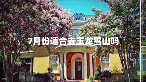7月份適合去玉龍雪山嗎 7月份適合去玉龍雪山嗎