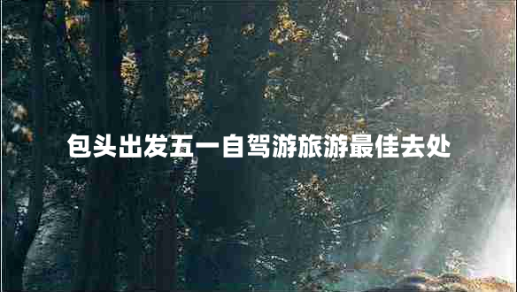 包頭出發(fā)五一自駕游旅游最佳去處