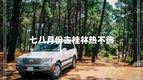 七八月份去桂林熱不熱 七八月份去桂林熱不熱
