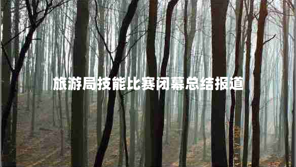 旅游局技能比賽閉幕總結(jié)報道 旅游局技能比賽閉幕總結(jié)報道