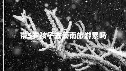 帶5歲孩子去云南旅游累嗎 帶5歲孩子去云南旅游累嗎
