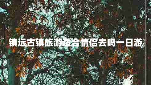 鎮(zhèn)遠(yuǎn)古鎮(zhèn)旅游適合情侶去嗎一日游