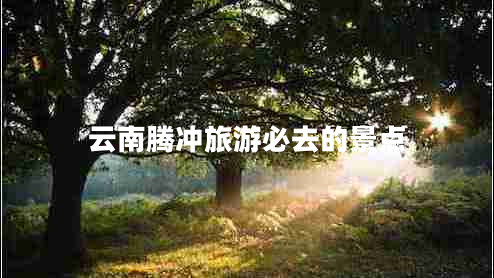 云南騰沖旅游必去的景點(diǎn) 云南騰沖旅游必去的景點(diǎn)