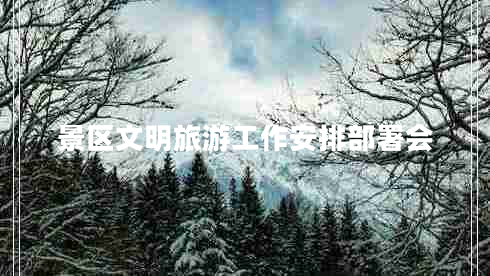 景區(qū)文明旅游工作安排部署會 景區(qū)文明旅游工作安排部署會