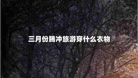 三月份騰沖旅游穿什么衣物 三月份騰沖旅游穿什么衣物