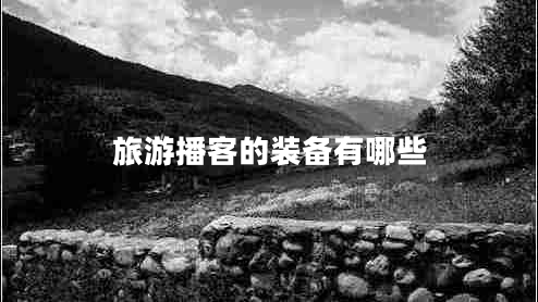 旅游播客的裝備有哪些 旅游播客的裝備有哪些