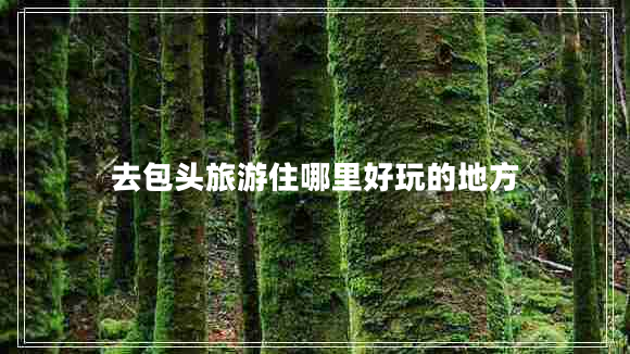 去包頭旅游住哪里好玩的地方 去包頭旅游住哪里好玩的地方