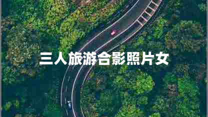 三人旅游合影照片女 三人旅游合影照片女