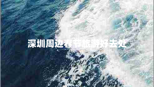 深圳周邊春節(jié)旅游好去處 深圳周邊春節(jié)旅游好去處