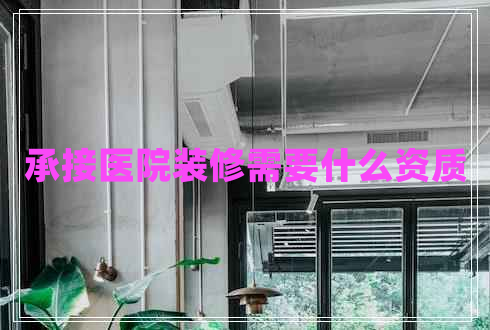 承接醫(yī)院裝修需要什么資質(zhì) 承接醫(yī)院裝修需要什么資質(zhì)
