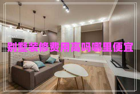 別墅裝修費用高嗎哪里便宜 別墅裝修費用高嗎哪里便宜