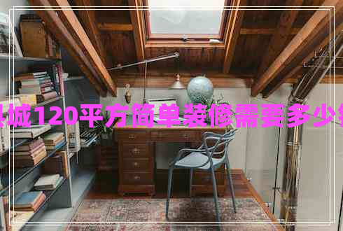 縣城120平方簡(jiǎn)單裝修需要多少錢
